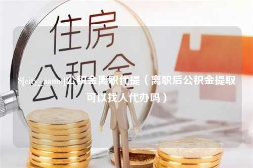 正定公积金离职代提（离职后公积金提取可以找人代办吗）